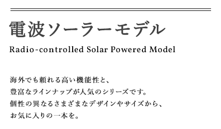 電波ソーラーモデル Radio-controlled Solar Powered Model 海外でも頼れる高い機能性と、豊富なラインナップが人気のシリーズです。個性の異なるさまざまなデザインやサイズから、お気に入りの一本を。