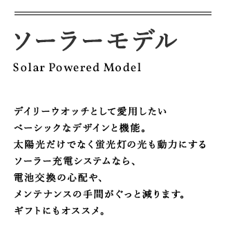 ソーラーモデル Solar Powered Model デイリーウオッチとして愛用したいベーシックなデザインと機能。太陽光だけでなく蛍光灯の光も動力にするソーラー充電システムなら、電池交換の心配や、メンテナンスの手間がぐっと減ります。ギフトにもオススメ。