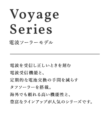 VoyageSeries 電波ソーラーモデル 電波を受信し正しいときを刻む電波受信機能と、定期的な電池交換の手間を減らすタフソーラーを搭載。海外でも頼れる高い機能性と、豊富なラインアップが人気のシリーズです。
