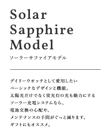 SolarPowered Model ソーラーモデル デイリーウオッチとして愛用したいベーシックなデザインと機能。太陽光だけでなく蛍光灯の光も動力にするソーラー充電システムなら、電池交換の心配や、メンテナンスの手間がぐっと減ります。ギフトにもオススメ。